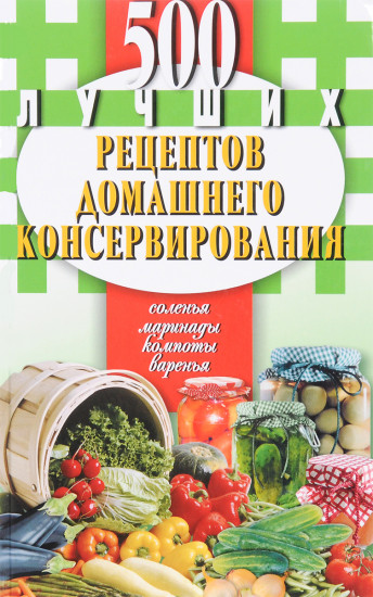 500 лучших рецептов домашнего консервирования. Соленья, маринады, компоты, варенья.