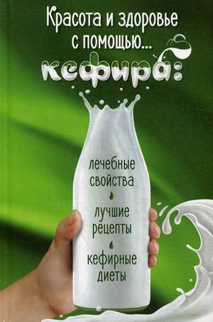 Красота и здоровье с помощью кефира. Лечебные свойства, лучшие рецепты, кефирные диеты